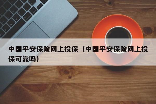 中国平安保险网上投保（中国平安保险网上投保可靠吗）