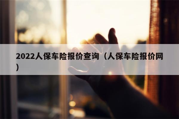 2022人保车险报价查询（人保车险报价网）