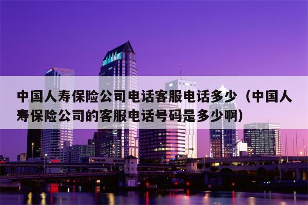 中国人寿保险公司电话客服电话多少（中国人寿保险公司的客服电话号码是多少啊）