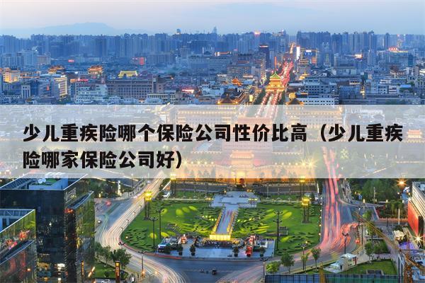 少儿重疾险哪个保险公司性价比高（少儿重疾险哪家保险公司好）