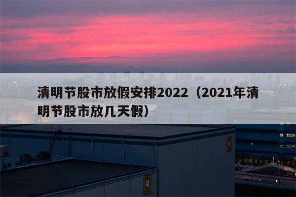 清明节股市放假安排2022（2021年清明节股市放几天假）