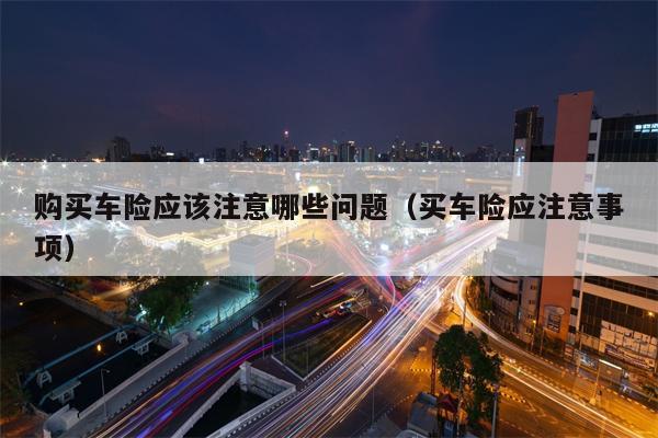 购买车险应该注意哪些问题（买车险应注意事项）