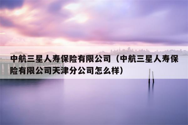中航三星人寿保险有限公司（中航三星人寿保险有限公司天津分公司怎么样）