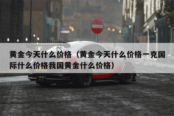 黄金今天什么价格（黄金今天什么价格一克国际什么价格我国黄金什么价格）