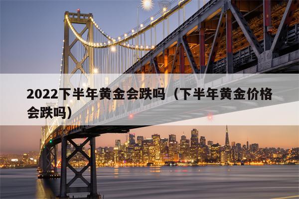 2022下半年黄金会跌吗（下半年黄金价格会跌吗）