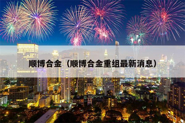 顺博合金（顺博合金重组最新消息）