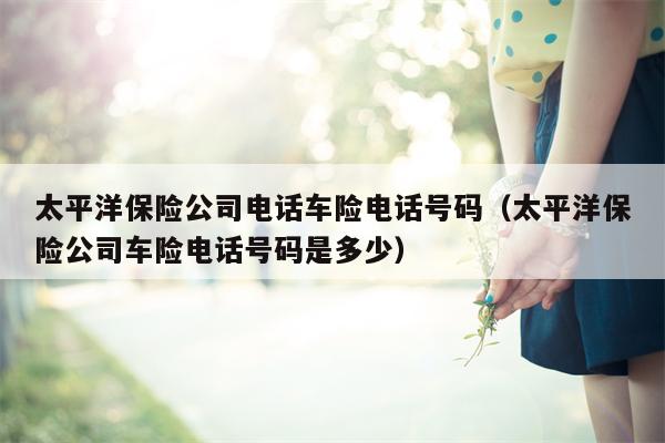 太平洋保险公司电话车险电话号码（太平洋保险公司车险电话号码是多少）