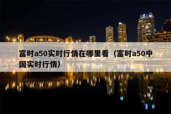 富时a50实时行情在哪里看（富时a50中国实时行情）