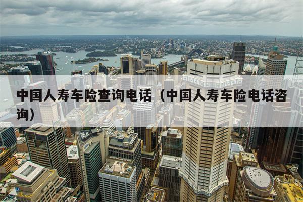 中国人寿车险查询电话（中国人寿车险电话咨询）