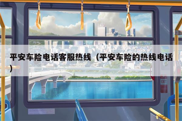 平安车险电话客服热线（平安车险的热线电话）