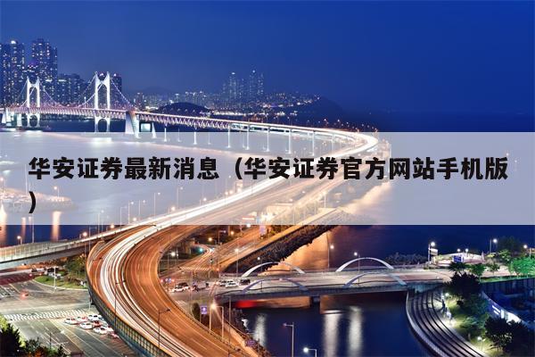 华安证券最新消息（华安证券官方网站手机版）