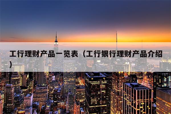 工行理财产品一览表（工行银行理财产品介绍）