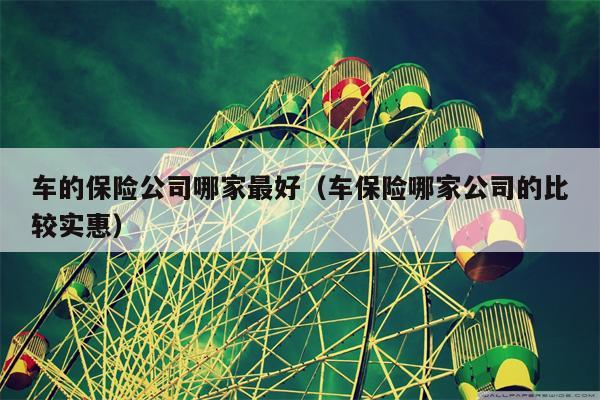 车的保险公司哪家最好（车保险哪家公司的比较实惠）