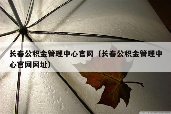 长春公积金管理中心官网（长春公积金管理中心官网网址）