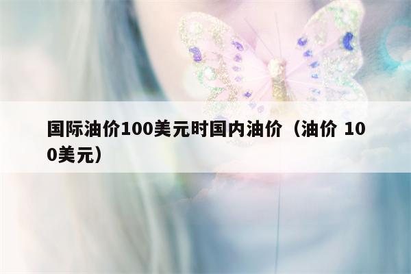 国际油价100美元时国内油价（油价 100美元）