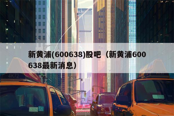 新黄浦(600638)股吧（新黄浦600638最新消息）