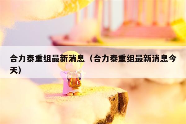 合力泰重组最新消息（合力泰重组最新消息今天）
