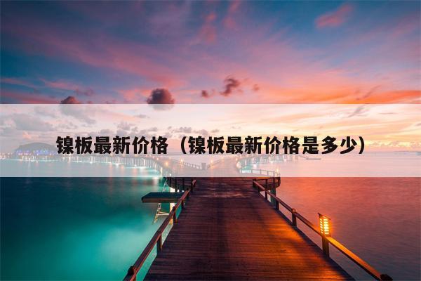 镍板最新价格（镍板最新价格是多少）