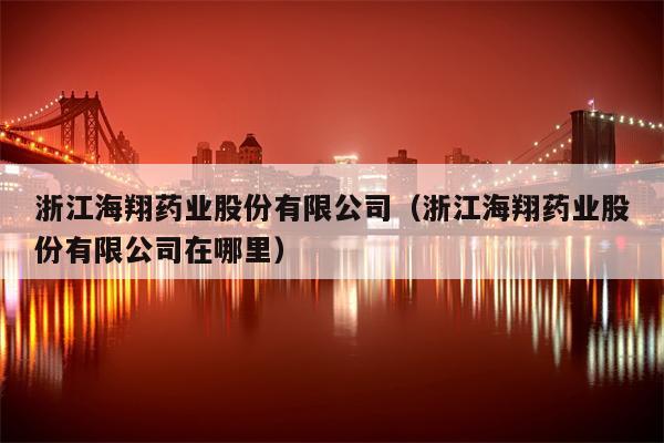 浙江海翔药业股份有限公司（浙江海翔药业股份有限公司在哪里）