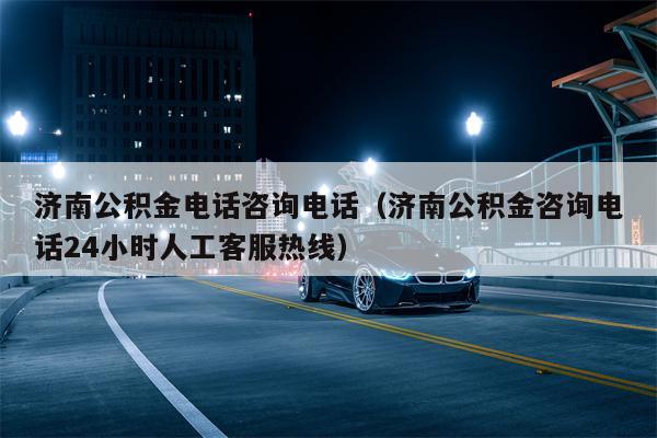 济南公积金电话咨询电话（济南公积金咨询电话24小时人工客服热线）