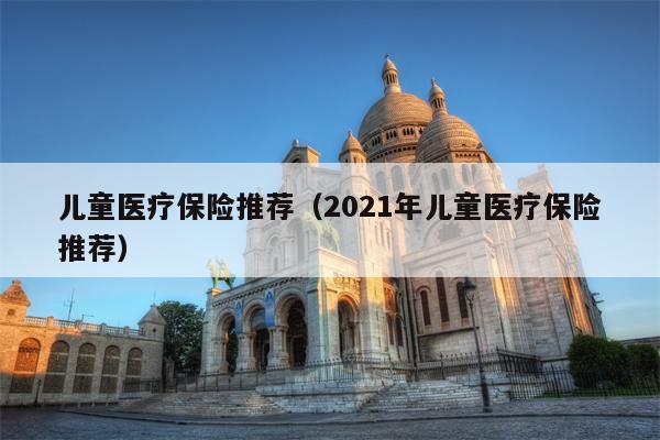儿童医疗保险推荐（2021年儿童医疗保险推荐）