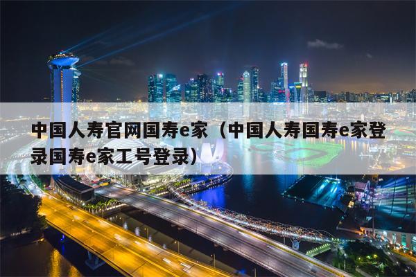 中国人寿官网国寿e家（中国人寿国寿e家登录国寿e家工号登录）