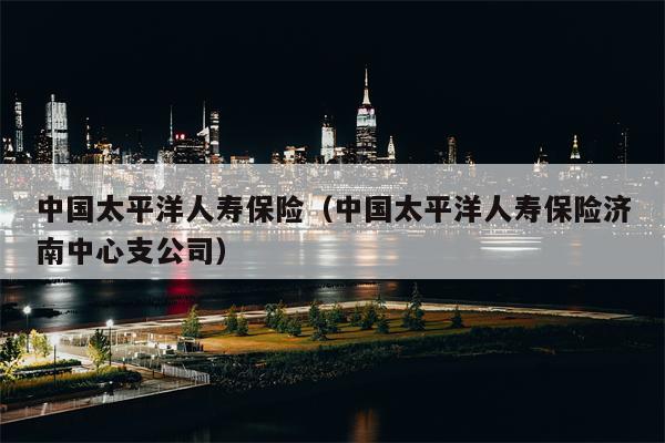 中国太平洋人寿保险（中国太平洋人寿保险济南中心支公司）