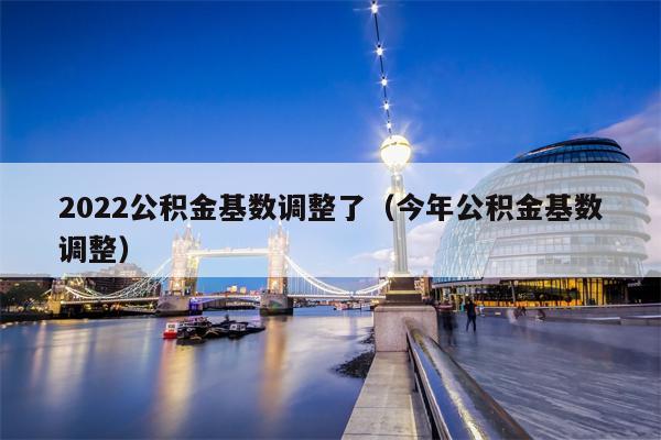 2022公积金基数调整了（今年公积金基数调整）