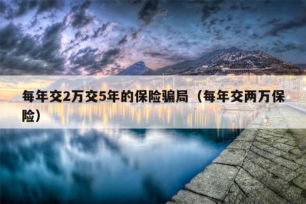 每年交2万交5年的保险骗局（每年交两万保险）