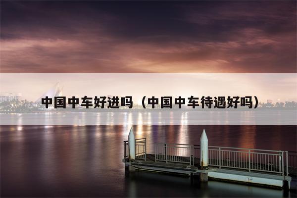 中国中车好进吗（中国中车待遇好吗）