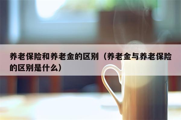 养老保险和养老金的区别（养老金与养老保险的区别是什么）