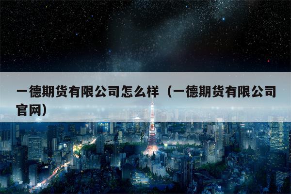 一德期货有限公司怎么样（一德期货有限公司官网）