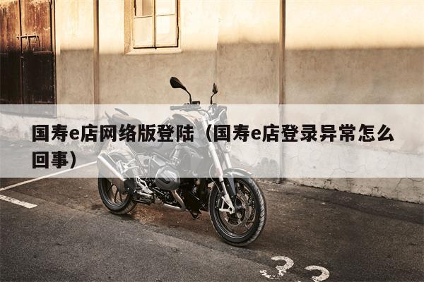 国寿e店网络版登陆（国寿e店登录异常怎么回事）