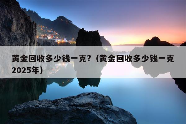黄金回收多少钱一克?（黄金回收多少钱一克2025年）
