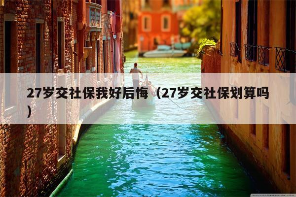 27岁交社保我好后悔（27岁交社保划算吗）
