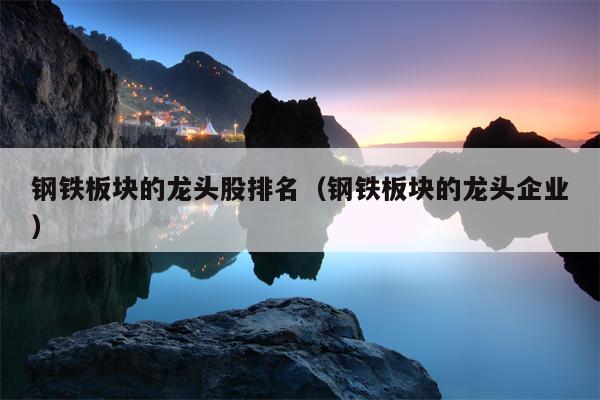 钢铁板块的龙头股排名（钢铁板块的龙头企业）