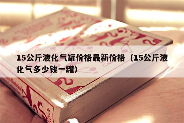 15公斤液化气罐价格最新价格（15公斤液化气多少钱一罐）