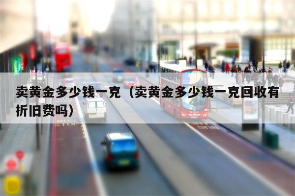 卖黄金多少钱一克（卖黄金多少钱一克回收有折旧费吗）