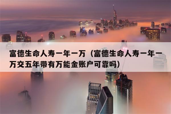 富德生命人寿一年一万（富德生命人寿一年一万交五年带有万能金账户可靠吗）