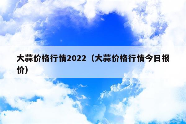 大蒜价格行情2022（大蒜价格行情今日报价）
