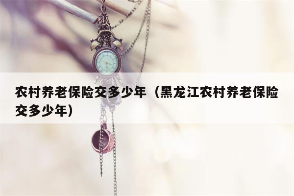 农村养老保险交多少年（黑龙江农村养老保险交多少年）