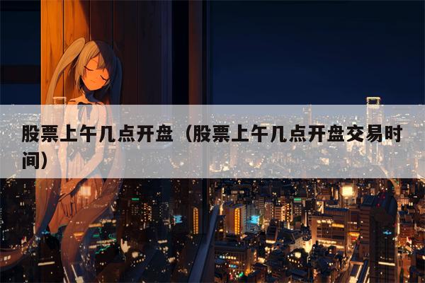 股票上午几点开盘（股票上午几点开盘交易时间）