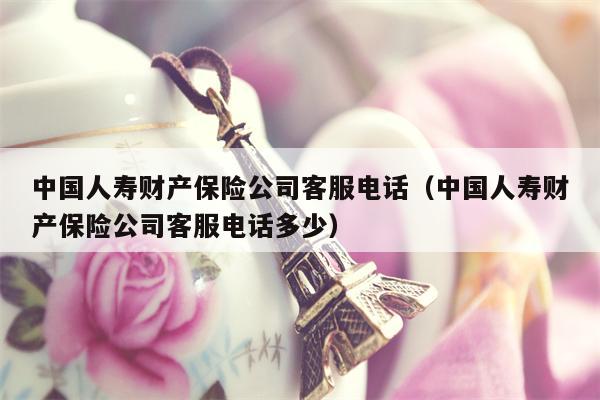 中国人寿财产保险公司客服电话（中国人寿财产保险公司客服电话多少）