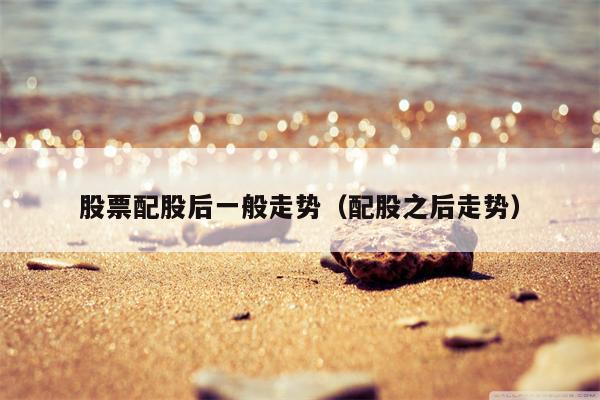 股票配股后一般走势（配股之后走势）