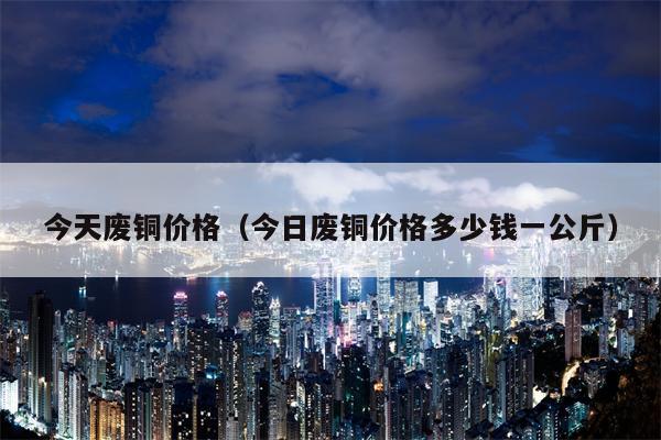 今天废铜价格（今日废铜价格多少钱一公斤）