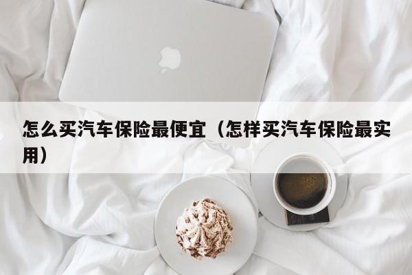 怎么买汽车保险最便宜（怎样买汽车保险最实用）