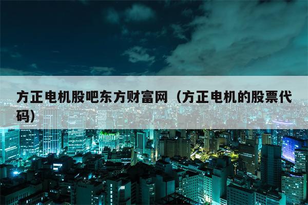 方正电机股吧东方财富网（方正电机的股票代码）