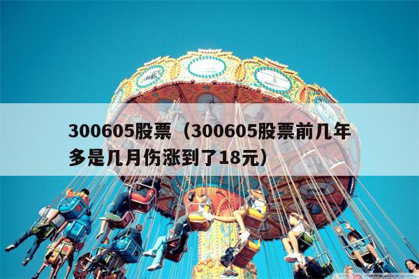 300605股票（300605股票前几年多是几月伤涨到了18元）