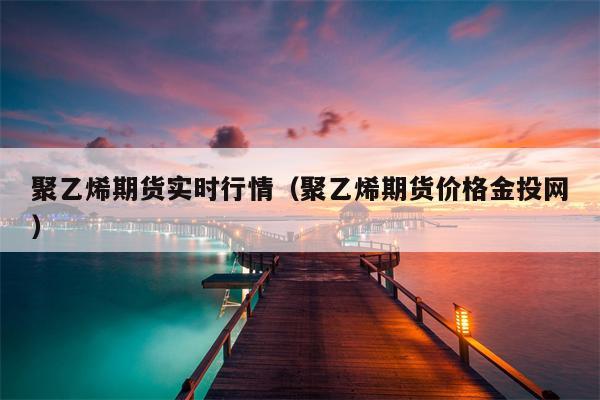 聚乙烯期货实时行情（聚乙烯期货价格金投网）