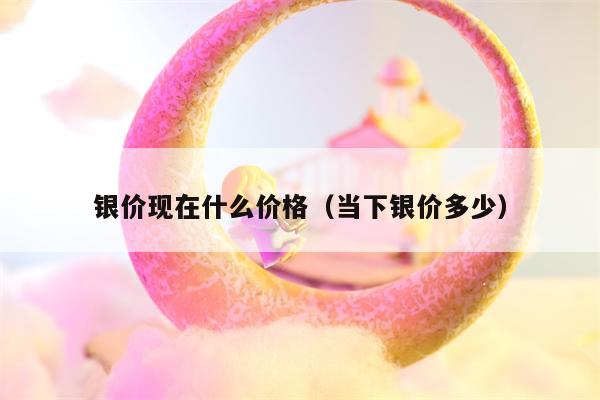 银价现在什么价格（当下银价多少）